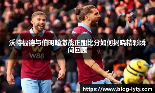 沃特福德与伯明翰激战正酣比分如何揭晓精彩瞬间回顾